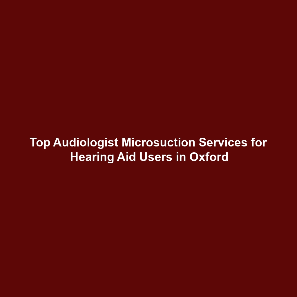 Top Audiologist Microsuction Services for Hearing Aid Users in Oxford