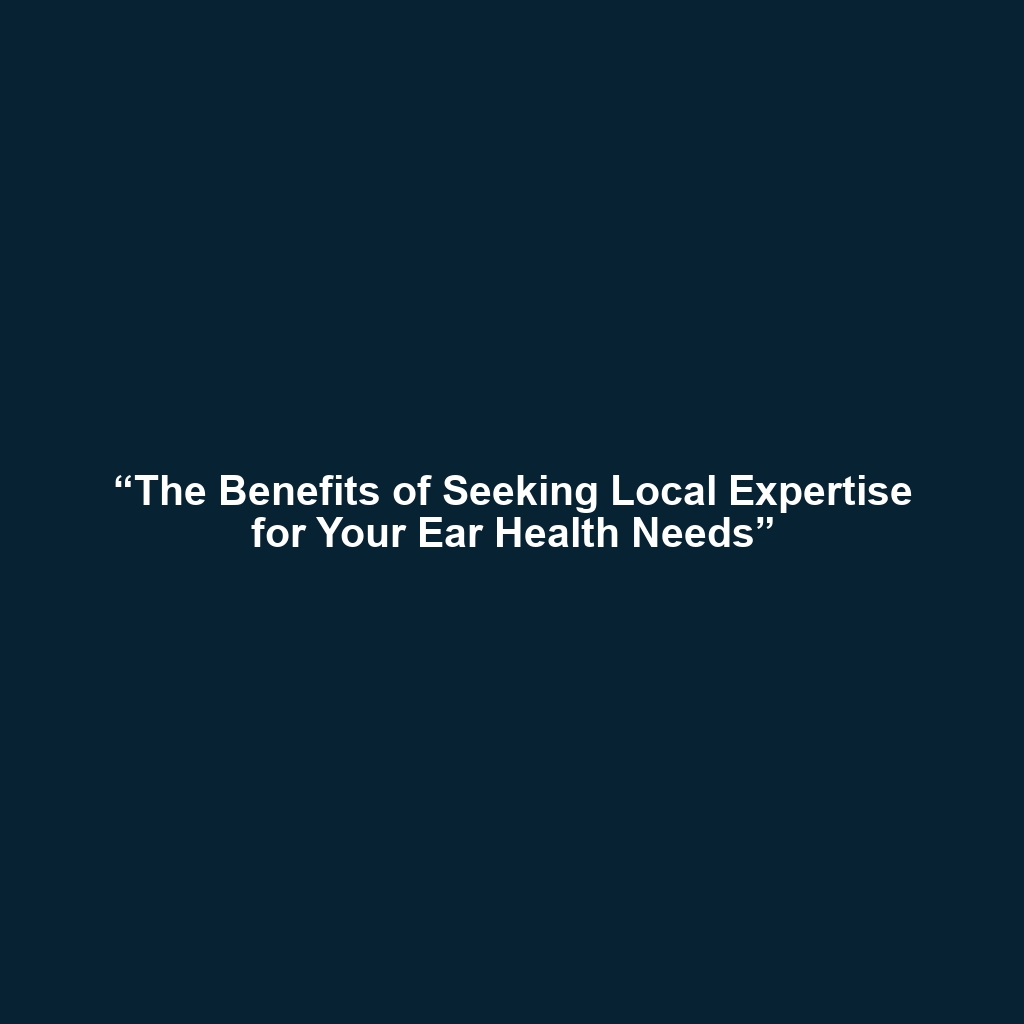 “The Benefits of Seeking Local Expertise for Your Ear Health Needs”